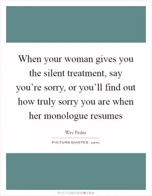 When your woman gives you the silent treatment, say you’re sorry, or you’ll find out how truly sorry you are when her monologue resumes Picture Quote #1