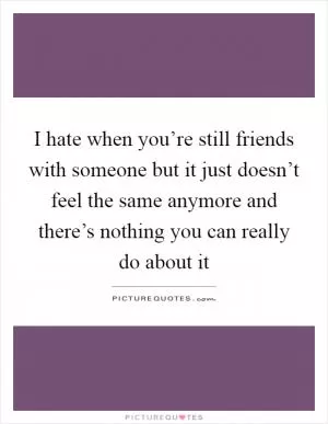I hate when you’re still friends with someone but it just doesn’t feel the same anymore and there’s nothing you can really do about it Picture Quote #1