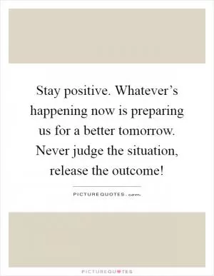 Stay positive. Whatever’s happening now is preparing us for a better tomorrow. Never judge the situation, release the outcome! Picture Quote #1