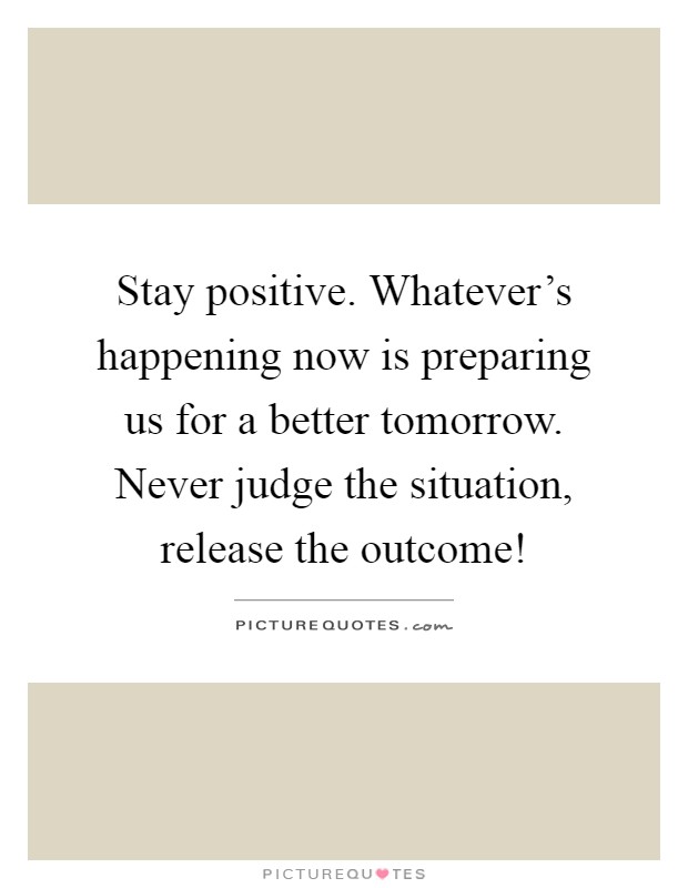 Stay positive. Whatever's happening now is preparing us for a better tomorrow. Never judge the situation, release the outcome! Picture Quote #1