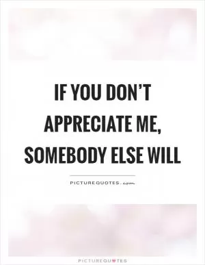 If you don’t appreciate me, somebody else will Picture Quote #1
