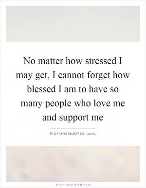 No matter how stressed I may get, I cannot forget how blessed I am to have so many people who love me and support me Picture Quote #1