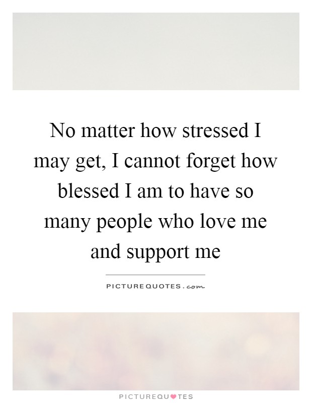 No matter how stressed I may get, I cannot forget how blessed I am to have so many people who love me and support me Picture Quote #1