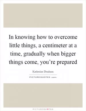 In knowing how to overcome little things, a centimeter at a time, gradually when bigger things come, you’re prepared Picture Quote #1