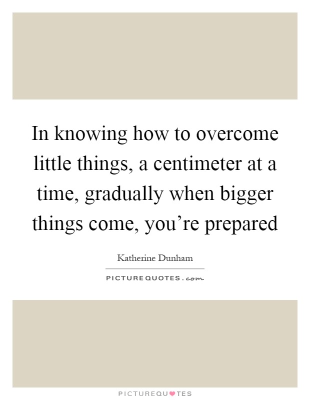 In knowing how to overcome little things, a centimeter at a time, gradually when bigger things come, you're prepared Picture Quote #1