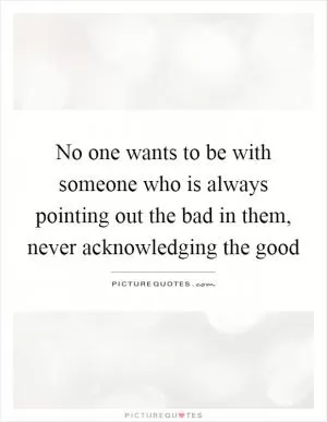 No one wants to be with someone who is always pointing out the bad in them, never acknowledging the good Picture Quote #1