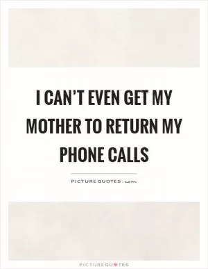 I can’t even get my mother to return my phone calls Picture Quote #1