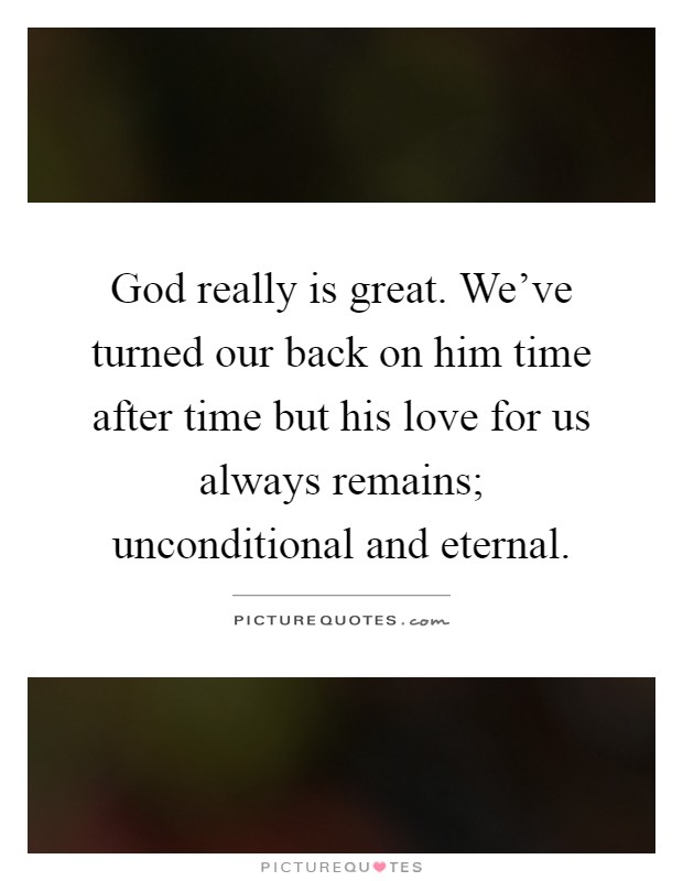 God really is great. We've turned our back on him time after time but his love for us always remains; unconditional and eternal Picture Quote #1