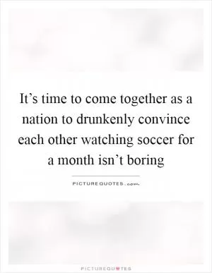 It’s time to come together as a nation to drunkenly convince each other watching soccer for a month isn’t boring Picture Quote #1