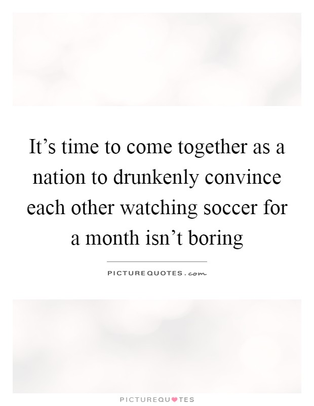 It's time to come together as a nation to drunkenly convince each other watching soccer for a month isn't boring Picture Quote #1