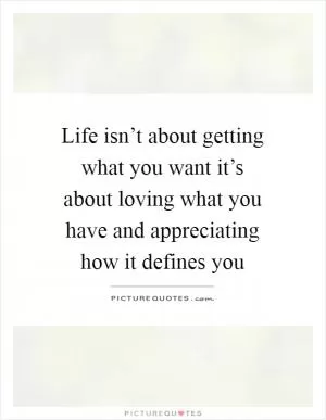 Life isn’t about getting what you want it’s about loving what you have and appreciating how it defines you Picture Quote #1
