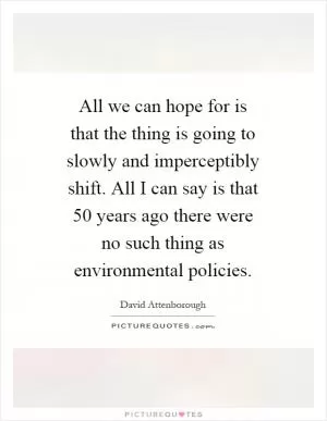 All we can hope for is that the thing is going to slowly and imperceptibly shift. All I can say is that 50 years ago there were no such thing as environmental policies Picture Quote #1