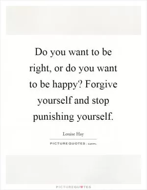 Do you want to be right, or do you want to be happy? Forgive yourself and stop punishing yourself Picture Quote #1