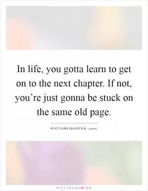 In life, you gotta learn to get on to the next chapter. If not, you’re just gonna be stuck on the same old page Picture Quote #1