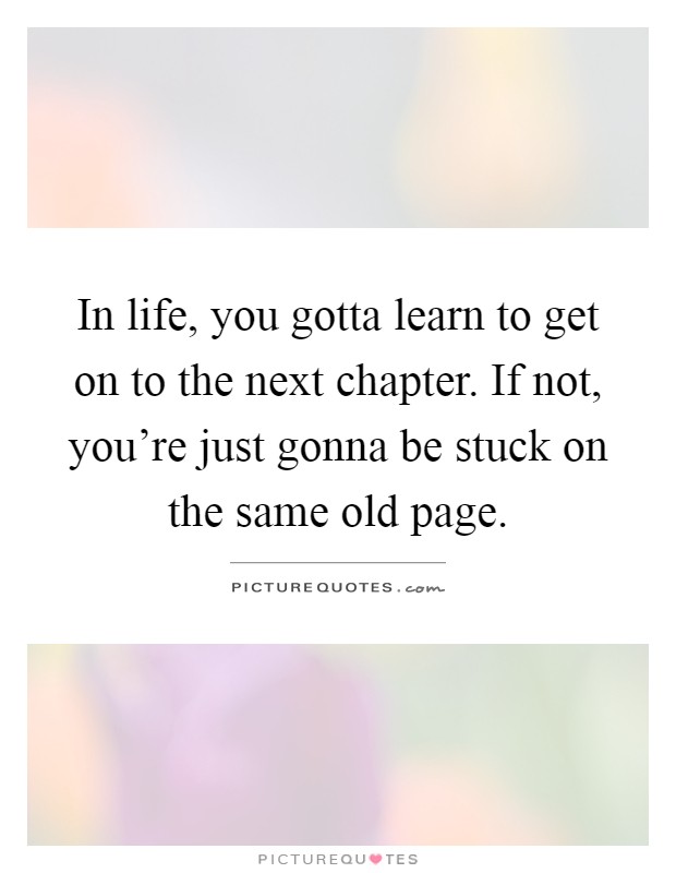 In life, you gotta learn to get on to the next chapter. If not, you're just gonna be stuck on the same old page Picture Quote #1