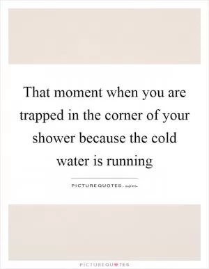 That moment when you are trapped in the corner of your shower because the cold water is running Picture Quote #1