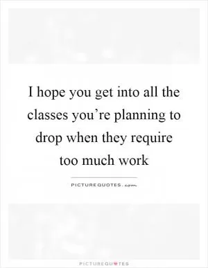 I hope you get into all the classes you’re planning to drop when they require too much work Picture Quote #1