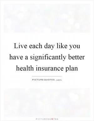 Live each day like you have a significantly better health insurance plan Picture Quote #1