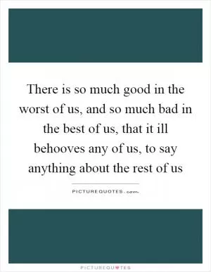 There is so much good in the worst of us, and so much bad in the best of us, that it ill behooves any of us, to say anything about the rest of us Picture Quote #1