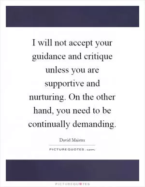 I will not accept your guidance and critique unless you are supportive and nurturing. On the other hand, you need to be continually demanding Picture Quote #1