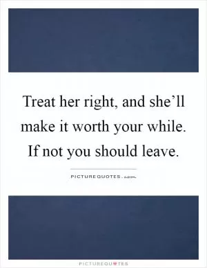 Treat her right, and she’ll make it worth your while. If not you should leave Picture Quote #1