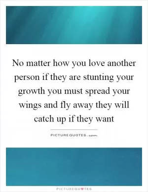 No matter how you love another person if they are stunting your growth you must spread your wings and fly away they will catch up if they want Picture Quote #1