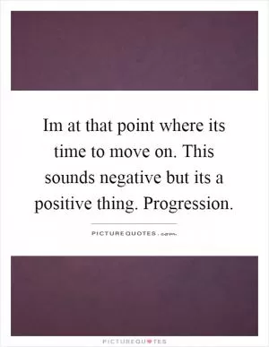 Im at that point where its time to move on. This sounds negative but its a positive thing. Progression Picture Quote #1