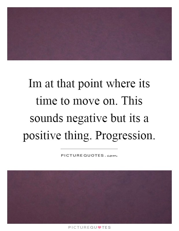 Im at that point where its time to move on. This sounds negative but its a positive thing. Progression Picture Quote #1
