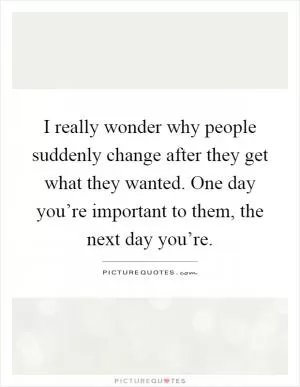 I really wonder why people suddenly change after they get what they wanted. One day you’re important to them, the next day you’re Picture Quote #1