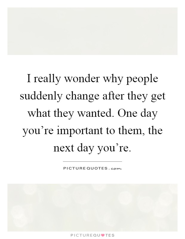 I really wonder why people suddenly change after they get what they wanted. One day you're important to them, the next day you're Picture Quote #1