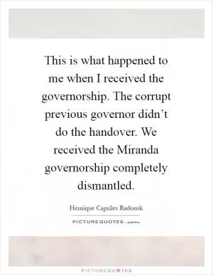 This is what happened to me when I received the governorship. The corrupt previous governor didn’t do the handover. We received the Miranda governorship completely dismantled Picture Quote #1