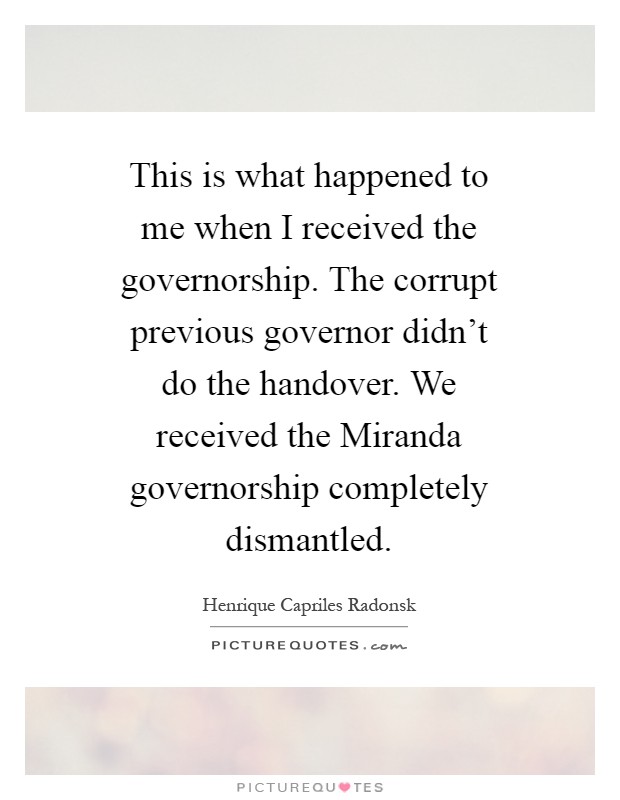 This is what happened to me when I received the governorship. The corrupt previous governor didn't do the handover. We received the Miranda governorship completely dismantled Picture Quote #1