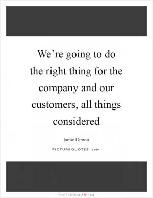 We’re going to do the right thing for the company and our customers, all things considered Picture Quote #1