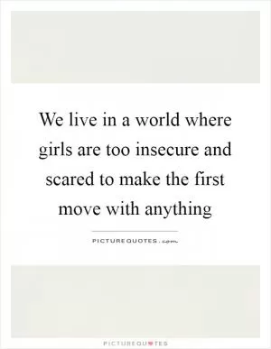We live in a world where girls are too insecure and scared to make the first move with anything Picture Quote #1