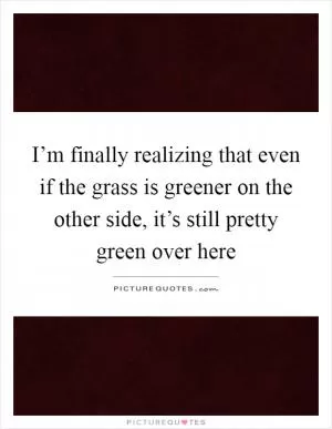 I’m finally realizing that even if the grass is greener on the other side, it’s still pretty green over here Picture Quote #1