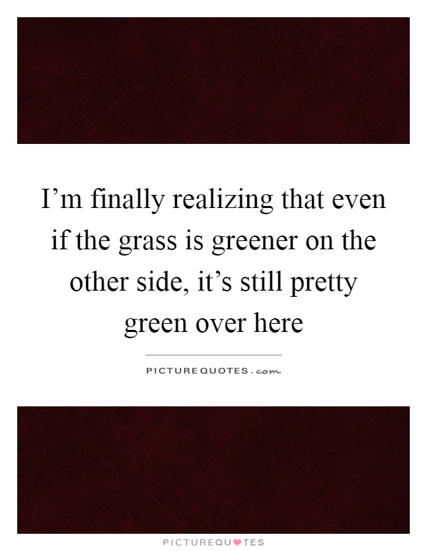 I'm finally realizing that even if the grass is greener on the other side, it's still pretty green over here Picture Quote #1