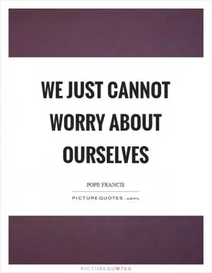 We just cannot worry about ourselves Picture Quote #1