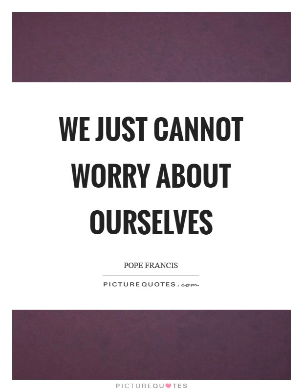 We just cannot worry about ourselves Picture Quote #1
