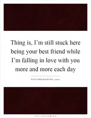 Thing is, I’m still stuck here being your best friend while I’m falling in love with you more and more each day Picture Quote #1
