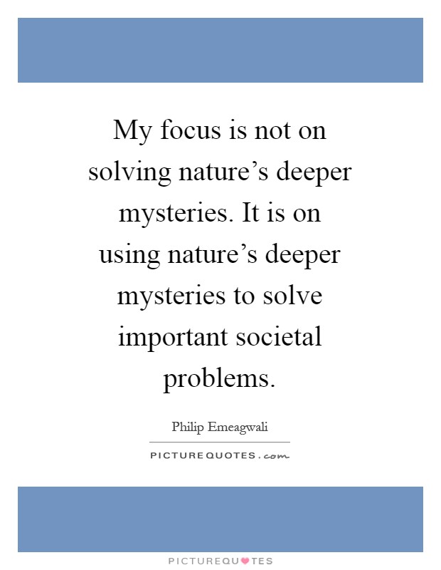 My focus is not on solving nature's deeper mysteries. It is on using nature's deeper mysteries to solve important societal problems Picture Quote #1