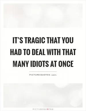It’s tragic that you had to deal with that many idiots at once Picture Quote #1