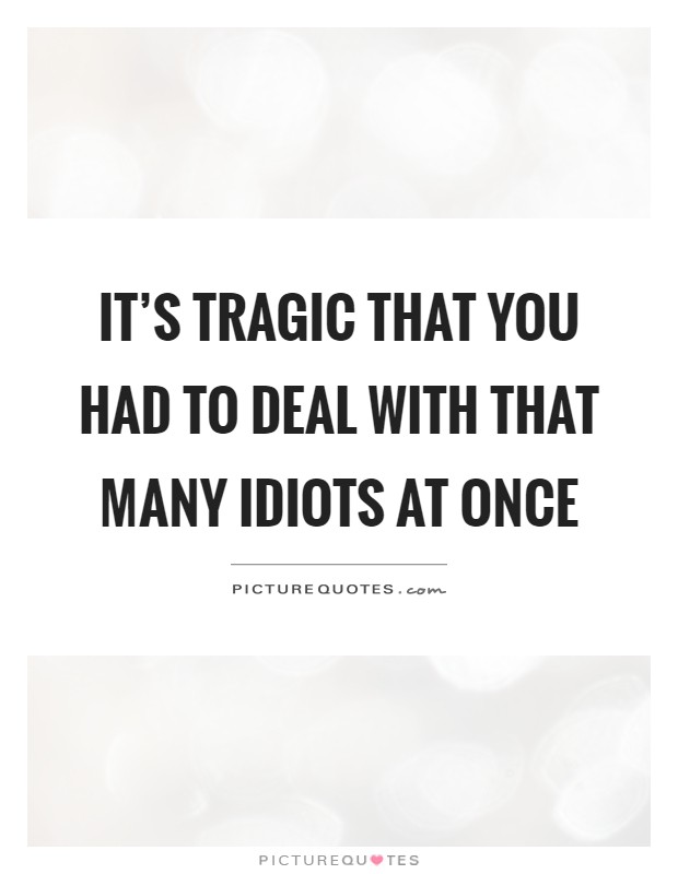 It's tragic that you had to deal with that many idiots at once Picture Quote #1