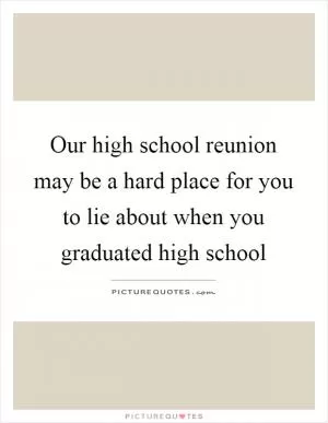 Our high school reunion may be a hard place for you to lie about when you graduated high school Picture Quote #1
