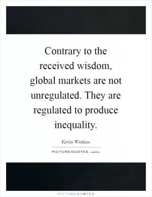 Contrary to the received wisdom, global markets are not unregulated. They are regulated to produce inequality Picture Quote #1