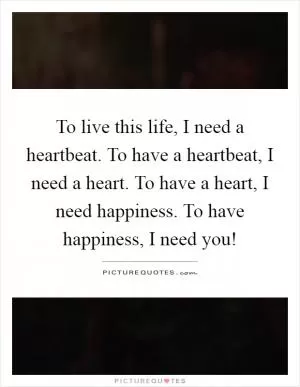 To live this life, I need a heartbeat. To have a heartbeat, I need a heart. To have a heart, I need happiness. To have happiness, I need you! Picture Quote #1