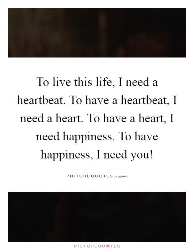 To live this life, I need a heartbeat. To have a heartbeat, I need a heart. To have a heart, I need happiness. To have happiness, I need you! Picture Quote #1