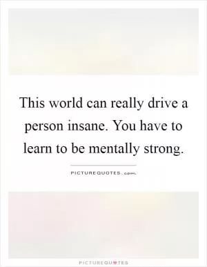 This world can really drive a person insane. You have to learn to be mentally strong Picture Quote #1