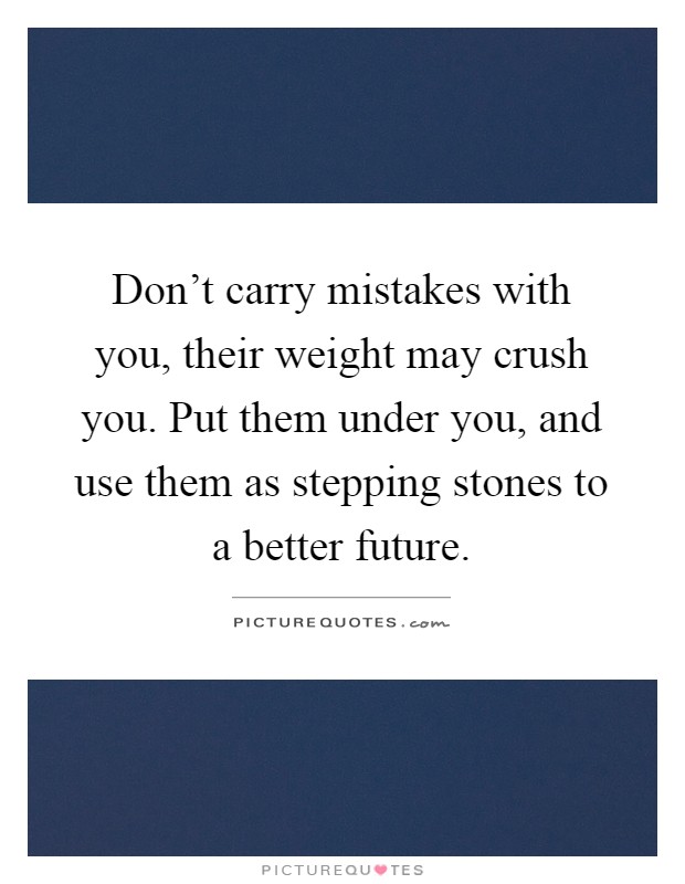 Don't carry mistakes with you, their weight may crush you. Put them under you, and use them as stepping stones to a better future Picture Quote #1
