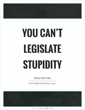 You can’t legislate stupidity Picture Quote #1