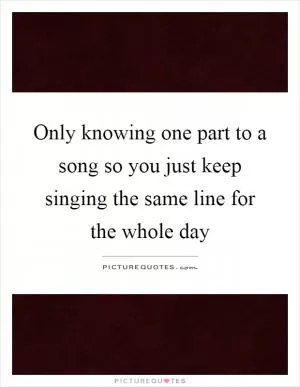 Only knowing one part to a song so you just keep singing the same line for the whole day Picture Quote #1